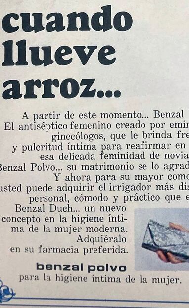 “Cuando llueve arroz…” Se lee en este anuncio de los años 60. “A partir de este momento…Benzal polvo. El antiséptico femenino creado por eminentes ginecólogos, que le brinda frescura y pulcritud íntima para reafirmar en usted esa delicada feminidad de novia. Use Benzal Polvo… su matrimonio se lo agradecerá…”. Los productos ofrecían un mayor cuidado femenino después del matrimonio. Colección Carlos Villasana.